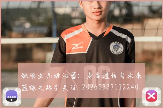姚明女儿姚沁蕾：身高遗传与未来篮球之路引关注_20260527112240_20260609173706