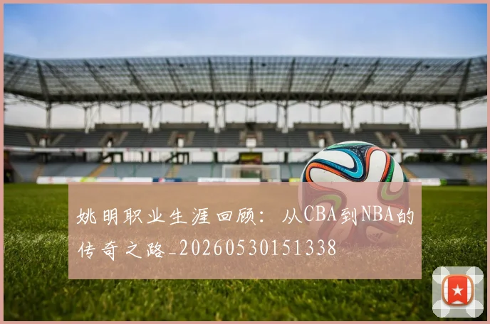 姚明职业生涯回顾：从CBA到NBA的传奇之路_20260530151338