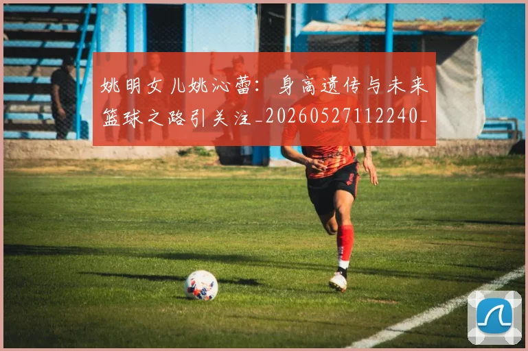 姚明女儿姚沁蕾：身高遗传与未来篮球之路引关注_20260527112240_20260609173706
