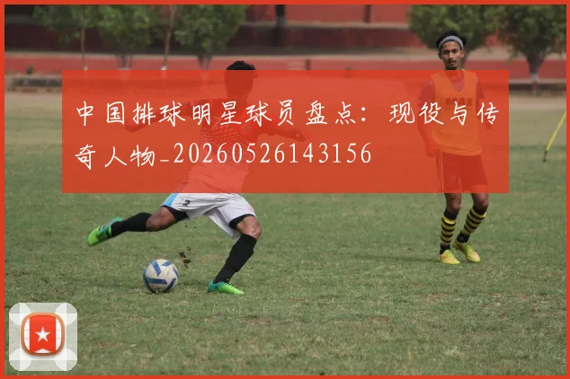 中国排球明星球员盘点：现役与传奇人物_20260526143156
