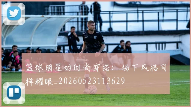篮球明星的时尚穿搭:场下风格同样耀眼_20260523113629